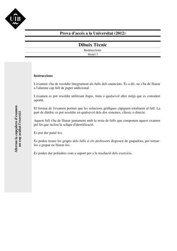 UIB M Prova daccés a la Universitat 2012 Dibuix Tcnic Instruccions Model 3 Aferrau la capalera dexamen un cop acabat lexercici Instruccions Lexamen sha de resoldre íntegrament als fulls dels enunciats És a dir no sha de lliurar a lalumne cap full de paper addicional Lexamen es pot resoldre utilitzant llapis tinta o qualsevol altre mitj que es consideri oportú El format de lexamen permet que les solucions grfiques cpiguen totalment al full La part de didric es pot resoldre en qualsevol dels dos …