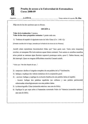 u EX Prueba de acceso a la Universidad de Extremadura Curso 200809 Asignatura   LATÍN 11              Tiempo máximo de la prueba lb 30m Elija una de las dos opciones que se ofrecen OPCIÓN A Valor de la traducción 5 puntos Valor de las cinco preguntas restantes 1 punto cada una 1 Traduzca al espafíol el siguiente texto de Julio César Civ 14812 Grandes crecidas del río Segre causadas por la fusión de las nieves de los Pirineos Accidit etiam repentinum incommodum biduo quo haec gesta sunt Tanta en…