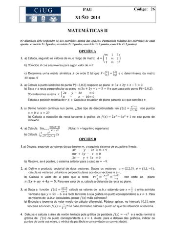 CiUG COMISIÓ INTERUNIVERSITARIA DE GALICIA PAU XUÑO 2014 Código 26 MATEMÁTICAS II O alumnoa debe responder só aos exercicios dunha das opcións Puntuación máxima dos exercicios de cada opción exercicio 1 3 puntos exercicio 2 3 puntos exercicio 3 2 puntos exercicio 4 2 puntos OPCIÓN A 13 1 a Estuda segundo os valores de  o rango da matriz    1  2 1 3 b Coincide  coa súa inversa para algún valor de  c Determina unha matriz simétrica  de orde 2 tal que   11  53 e o determinante da matriz 3 sexa 9 2…