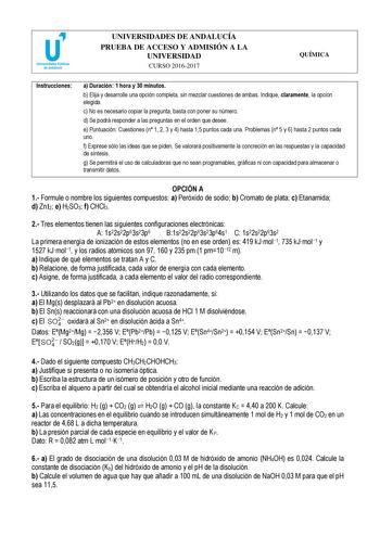 UNIVERSIDADES DE ANDALUCÍA PRUEBA DE ACCESO Y ADMISIÓN A LA UNIVERSIDAD CURSO 20162017 QUÍMICA Instrucciones a Duración 1 hora y 30 minutos b Elija y desarrolle una opción completa sin mezclar cuestiones de ambas Indique claramente la opción elegida c No es necesario copiar la pregunta basta con poner su número d Se podrá responder a las preguntas en el orden que desee e Puntuación Cuestiones n 1 2 3 y 4 hasta 15 puntos cada una Problemas n 5 y 6 hasta 2 puntos cada uno f Exprese sólo las ideas…