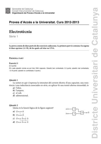 Districte Universitari de Catalunya Generalitat de Catalunya Consell lnteruniversitari de Catalunya Organització de Proves dAccés a la Universitat Proves dAccés a la Universitat Curs 20122013 Electrotcnia Srie 1 La prova consta de dues parts de dos exercicis cadascuna La primera part és comuna i la segona té dues opcions A i B de les quals cal triarne UNA Primera part Exercici 1 25 punts En cada qestió només es pot triar UNA resposta Qestió ben contestada 05 punts qestió mal contestada 016 punt…