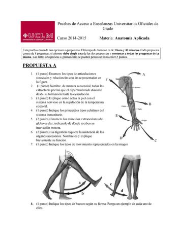 Pruebas de Acceso a Enseñanzas Universitarias Oficiales de Grado Curso 20142015 Materia Anatomía Aplicada Esta prueba consta de dos opciones o propuestas El tiempo de duración es de 1 hora y 30 minutos Cada propuesta consta de 8 preguntas el alumno debe elegir una de las dos propuestas y contestar a todas las preguntas de la misma Las faltas ortográficas o gramaticales se pueden penalizar hasta con 05 puntos PROPUESTA A 1 1 punto Enumere los tipos de articulaciones sinoviales y relaciónelas con…