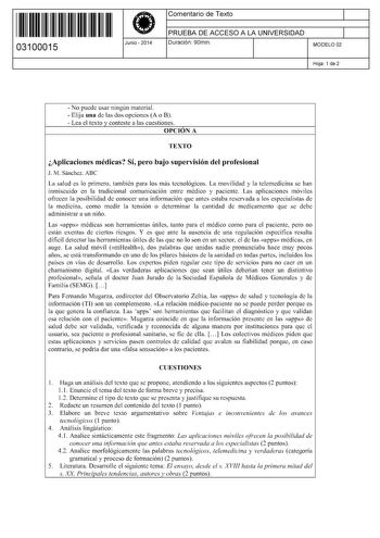 11 1111 1 111 11 111 111 11 03100015  Junio  2014 Comentario de Texto 1 PRUEBA DE ACCESO A LA UNIVERSIDAD 1 Duración 90min MODELO 02 Hoja 1 de 2  No puede usar ningún material  Elija una de las dos opciones A o B  Lea el texto y conteste a las cuestiones OPCIÓN A TEXTO Aplicaciones médicas Sí pero bajo supervisión del profesional J M Sánchez ABC La salud es lo primero también para los más tecnológicos La movilidad y la telemedicina se han inmiscuido en la tradicional comunicación entre médico y…