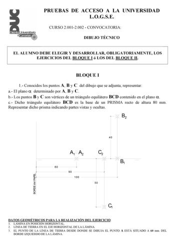 PRUEBAS DE ACCESO A LA UNIVERSIDAD LOGSE CURSO 20012002  CONVOCATORIA DIBUJO TÉCNICO EL ALUMNO DEBE ELEGIR Y DESARROLLAR OBLIGATORIAMENTE LOS EJERCICIOS DEL BLOQUE I ó LOS DEL BLOQUE II BLOQUE I 1 Conocidos los puntos A B y C del dibujo que se adjunta representar a El plano  determinado por A B y C b Los puntos B y C son vértices de un triángulo equilátero BCD contenido en el plano  c Dicho triángulo equilátero BCD es la base de un PRISMA recto de altura 80 mm Representar dicho prisma indicando…