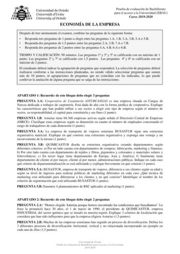 Prueba de evaluación de Bachillerato para el acceso a la Universidad EBAU Curso 20192020 ECONOMÍA DE LA EMPRESA Después de leer atentamente el examen combine las preguntas de la siguiente forma  Responda tres preguntas de 1 punto a elegir entre las preguntas 1A 1B 3A 3B 5A o 5B  Responda dos preguntas de 15 puntos entre las preguntas 2A 2B 7A o 7B  Responda dos preguntas de 2 puntos entre las preguntas 4A 4B 6A o 6B TIEMPO Y CALIFICACIÓN 90 minutos Las preguntas 1 y 3 y 5 se calificarán con un …