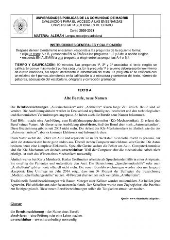 UNIVERSIDADES PÚBLICAS DE LA COMUNIDAD DE MADRID EVALUACIÓN PARA EL ACCESO A LAS ENSEÑANZAS UNIVERSITARIAS OFICIALES DE GRADO Curso 20202021 MATERIA ALEMÁN Lengua extranjera adicional INSTRUCCIONES GENERALES Y CALIFICACIÓN Después de leer atentamente el examen responda a las preguntas de la siguiente forma  elija un texto A o B y responda EN ALEMÁN a las preguntas 1 2 y 3 de la opción elegida  responda EN ALEMÁN a una pregunta a elegir entre las preguntas A4 o B4 TIEMPO Y CALIFICACIÓN 90 minuto…