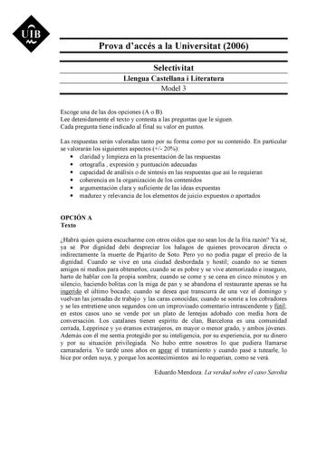 UIB Nt Prova daccés a la Universitat 2006 Selectivitat Llengua Castellana i Literatura Model 3 Escoge una de las dos opciones A o B Lee detenidamente el texto y contesta a las preguntas que le siguen Cada pregunta tiene indicado al final su valor en puntos Las respuestas serán valoradas tanto por su forma como por su contenido En particular se valorarán los siguientes aspectos  20  claridad y limpieza en la presentación de las respuestas  ortografía  expresión y puntuación adecuadas  capacidad …