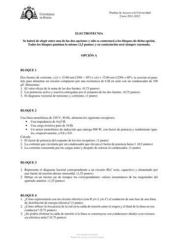 UNIVERSIDAD DEVIEDO Pruebas de Acceso a la Universidad Curso 20112012 ELECTROTECNIA Se habrá de elegir entre una de las dos opciones y sólo se contestará a los bloques de dicha opción Todos los bloques puntúan lo mismo 25 puntos y su contestación será siempre razonada OPCIÓN A BLOQUE 1 Dos fuentes de corriente i1t  280sen1250t  30 e i2t  260sen1250t  60 se asocian en paralelo para alimentar un circuito compuesto por una resistencia de 6  en serie con un condensador de 100 F Determine 1 El valor…