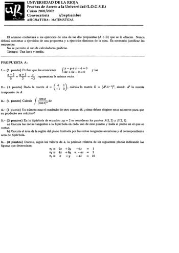 UNIVERSIDAD DE LA RIOJA Pruebas de Acceso a la Universidad LOGSE Curso 20012002 Convocatoria  Septiembre ASIGNATURA MATEMÁTICAS El alumno contestará a los ejercicios de una de las dos propuestas A o B que se le ofrecen Nunca deberá contestar a ejercicios de una propuesta y a ejercicios distintos de la otra Es necesario justificar las respuestas No se permite el uso de calculadoras gráficas Tiempo Una hora y media PROPUESTA A 1 1 punto Probar que las ecuaciones  x  Y z 3x5z9 4OO y las x 5 3  y2l…