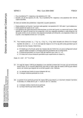 Districte universitari de Catalunya SRIE 3 PAU Curs 20042005 FÍSICA  Feu el problema P1 i responeu a les qestions Q1 i Q2  Escolliu una de les opcions A o B i feu el problema P2 i responeu a les qestions Q3 i Q4 de lopció escollida En total cal resoldre dos problemes i respondre a quatre qestions  Cada problema val 3 punts 1 punt per cada apartat Les qestions Q1 i Q2 valen 1 punt cadascuna  Cada qestió de lopció A val 1 punt  Les qestions de lopció B puntuen entre les dues un mínim de 0 punts i…