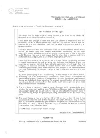 Universidad Pública de Navarra NafanOako Unibe11silate Publikoa PRUEBAS DE ACCESO A LA UNIVERSIDAD INGLÉS  Curso 20052006 Read the text and answer in English the five questions set on it The world can breathe again The news that the worlds leaders have agreed to sit down to talk about the dangers that our planet faces is encouraging lt has been bad enough to learn that the Gulf Stream is threatened that the Greenland icecap is melting faster than predicted that the last decade was the 5 warmest…