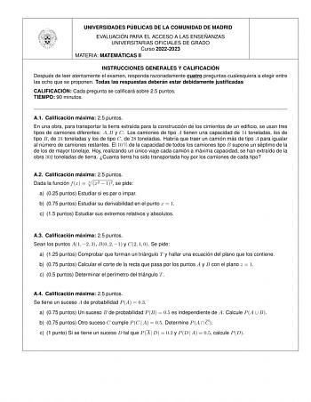 UNIVERSIDADES PU BLICAS DE LA COMUNIDAD DE MADRID EVALUACIO N PARA EL ACCESO A LAS ENSEN ANZAS UNIVERSITARIAS OFICIALES DE GRADO Curso 20222023 MATERIA MATEMA TICAS II INSTRUCCIONES GENERALES Y CALIFICACIO N Despue s de leer atentamente el examen responda razonadamente cuatro preguntas cualesquiera a elegir entre las ocho que se proponen Todas las respuestas debera n estar debidamente justificadas CALIFICACIO N Cada pregunta se calificara sobre 25 puntos TIEMPO 90 minutos A1 Calificacio n ma xi…