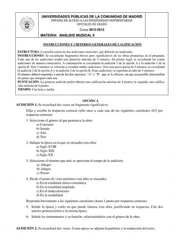 UNIVERSIDADES PÚBLICAS DE LA COMUNIDAD DE MADRID PRUEBA DE ACCESO A LAS ENSEÑANZAS UNIVERSITARIAS OFICIALES DE GRADO Curso 20122013 MATERIA ANÁLISIS MUSICAL II INSTRUCCIONES Y CRITERIOS GENERALES DE CALIFICACIÓN ESTRUCTURA La prueba consta de dos audiciones musicales que deberán ser analizadas INSTRUCCIONES Se escucharán fragmentos breves pero significativos de las obras propuestas en el programa Cada una de las audiciones tendrá una duración máxima de 5 minutos En primer lugar se escucharán la…