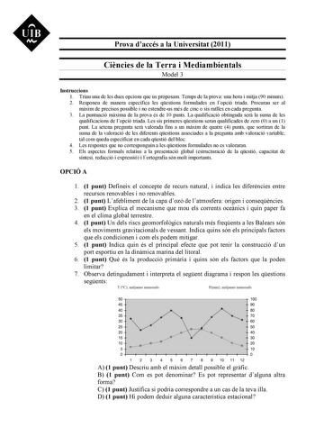 UIB N Prova daccés a la Universitat 2011 Cincies de la Terra i Mediambientals Model 3 Instruccions 1 Triau una de les dues opcions que us proposam Temps de la prova una hora i mitja 90 minuts 2 Responeu de manera específica les qestions formulades en lopció triada Procurau ser al mxim de precisos possible i no estendreus més de cinc o sis ratlles en cada pregunta 3 La puntuació mxima de la prova és de 10 punts La qualificació obtinguda ser la suma de les qualificacions de lopció triada Les sis …