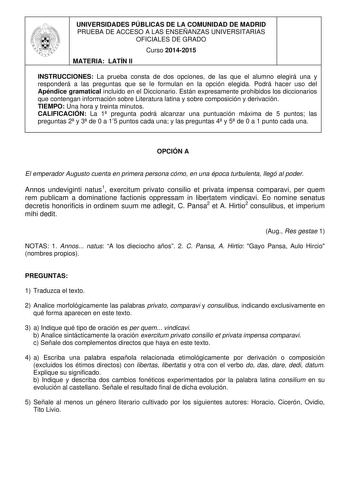 UNIVERSIDADES PÚBLICAS DE LA COMUNIDAD DE MADRID PRUEBA DE ACCESO A LAS ENSEÑANZAS UNIVERSITARIAS OFICIALES DE GRADO Curso 20142015 MATERIA LATÍN II INSTRUCCIONES La prueba consta de dos opciones de las que el alumno elegirá una y responderá a las preguntas que se le formulan en la opción elegida Podrá hacer uso del Apéndice gramatical incluido en el Diccionario Están expresamente prohibidos los diccionarios que contengan información sobre Literatura latina y sobre composición y derivación TIEM…