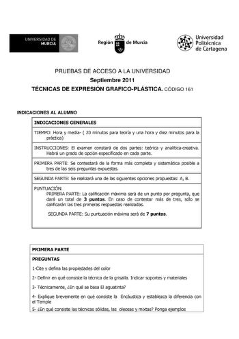 UNIVERSIDAD DE 11 MURCIA 11 Ih Región de Murcia Universidad Politécnica de Cartagena PRUEBAS DE ACCESO A LA UNIVERSIDAD Septiembre 2011 TÉCNICAS DE EXPRESIÓN GRAFICOPLÁSTICA CÓDIGO 161 INDICACIONES AL ALUMNO INDICACIONES GENERALES TIEMPO Hora y media  20 minutos para teoría y una hora y diez minutos para la práctica INSTRUCCIONES El examen constará de dos partes teórica y analíticacreativa Habrá un grado de opción especificado en cada parte PRIMERA PARTE Se contestará de la forma más completa y…