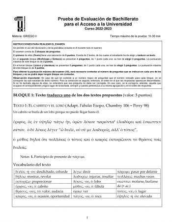 Materia GRIEGO II Prueba de Evaluación de Bachillerato para el Acceso a la Universidad Curso 20222023 Tiempo máximo de la prueba 1h 30 min INSTRUCCIONES PARA REALIZAR EL EXAMEN Se permite el uso del diccionario y de la gramática incluida en él durante todo el examen El examen consta de 3 bloques de preguntas El primero de ellos Texto tiene una valoración de 5 puntos Consta de 2 textos de los cuales el estudiante ha de elegir y traducir un texto En el segundo bloque Morfología y Sintaxis se pres…