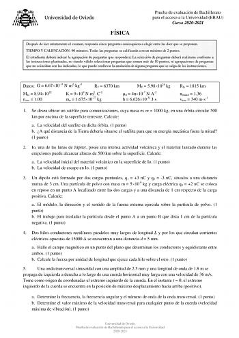 FÍSICA Prueba de evaluación de Bachillerato para el acceso a la Universidad EBAU Curso 20202021 Después de leer atentamente el examen responda cinco preguntas cualesquiera a elegir entre las diez que se proponen TIEMPO Y CALIFICACIÓN 90 minutos Todas las preguntas se calificarán con un máximo de 2 puntos El estudiante deberá indicar la agrupación de preguntas que responderá La selección de preguntas deberá realizarse conforme a las instrucciones planteadas no siendo válido seleccionar preguntas…