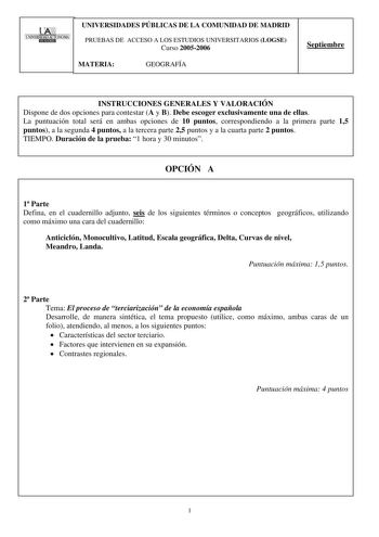 oom 1UNIVERSIThDAlJIUNOMA 1 liD1ilIID UNIVERSIDADES PÚBLICAS DE LA COMUNIDAD DE MADRID PRUEBAS DE ACCESO A LOS ESTUDIOS UNIVERSITARIOS LOGSE Curso 20052006 MATERIA GEOGRAFÍA Septiembre INSTRUCCIONES GENERALES Y VALORACIÓN Dispone de dos opciones para contestar A y B Debe escoger exclusivamente una de ellas La puntuación total será en ambas opciones de 10 puntos correspondiendo a la primera parte 15 puntos a la segunda 4 puntos a la tercera parte 25 puntos y a la cuarta parte 2 puntos TIEMPO Dur…