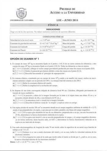 PRUEBAS DE ACCESO A LA UNIVERSIDAD UNIVERSIDAD DE CANTABRIA LOEJUNIO 2014 FÍSI CÁ  INDICACIONES Elegir una de las dos opciones  No deben resolverse cuestiones de opciones diferentes CONSTANTES FÍSICAS Velocidad de la 1uz en el vacío e 3 108 mis Masa del electrón Constante de gravitación universal Constante de Coulomb G  67 10 11 N m2 kg 2 c k  9 109 N m 2 2 Masa del protón Carga del protón Constante de Planck h  66 1034 J s Carga del electrón Nota estas constantes se facilitan a título informat…