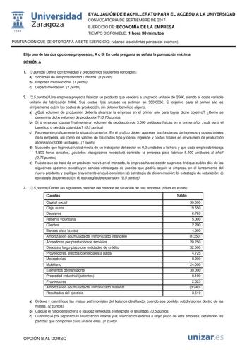  fil 1S42 Universidad Zaragoza EVALUACIÓN DE BACHILLERATO PARA EL ACCESO A LA UNIVERSIDAD CONVOCATORIA DE SEPTIEMBRE DE 2017 EJERCICIO DE ECONOMÍA DE LA EMPRESA TIEMPO DISPONIBLE 1 hora 30 minutos PUNTUACIÓN QUE SE OTORGARÁ A ESTE EJERCICIO véanse las distintas partes del examen Elija una de las dos opciones propuestas A o B En cada pregunta se señala la puntuación máxima OPCIÓN A 1 3 puntos Defina con brevedad y precisión los siguientes conceptos a Sociedad de Responsabilidad Limitada 1 punto …