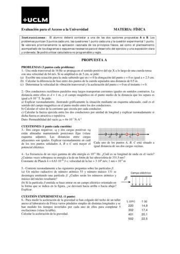 UCLM Evaluación para el Acceso a la Universidad MATERIA FÍSICA Instrucciones El alumno deberá contestar a una de las dos opciones propuestas A o B Los problemas puntúan 3 puntos cada uno las cuestiones 1 punto cada una y la cuestión experimental 1 punto Se valorará prioritariamente la aplicación razonada de los principios físicos así como el planteamiento acompañado de los diagramas o esquemas necesarios para el desarrollo del ejercicio y una exposición clara y ordenada Se podrá utilizar calcul…