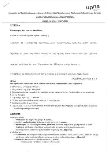 Evaluación del Bachillerato para el Acceso o lo Universidad Batxiergoaren Ebaluazioa Unibertsitatean Sartzeko ASIGNATURAIRAKASGAIA GREGOGREKERA CURSO 20162017 IKASTURTEA OPCIÓN A Plutón rapta a su sobrina Perséfone Posidón se casó con Anfítrite hija de Océano  TMoú1wv1 bi ITEQCJccjóvrc2 ÉQaa8Eéc3 Luóc4 CJ1JVEQYOuv1oc ÍÍQTWCJEV aú1iv KQÚcpa lrtjnQ 5 bi na iamxbwv vuK1óc 1E Kal iiQac 1a1a naaav 117v yrv irwaa se indignó con los dioses abandonó el cielo y tomando la apariencia de uno mujer llegó o…