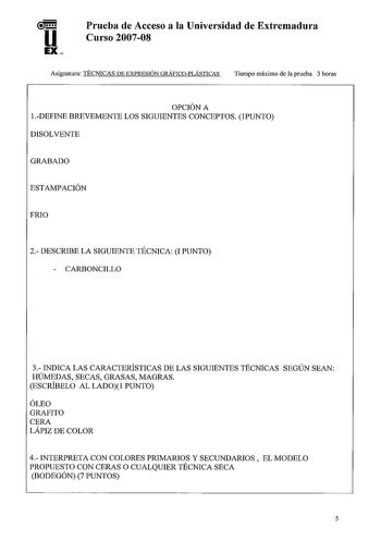 u EX Prueba de Acceso a la Universidad de Extremadura Curso 200708 Asignatura TÉCNICAS DE EXPRESIÓN GRÁFICOPLÁSTICAS Tiempo máximo de la prueba 3 horas OPCIÓN A  DEFINE BREVEMENTE LOS SIGUIENTES CONCEPTOS PUNTO DISOLVENTE GRABADO ESTAMPACIÓN FRIO 2 DESCRIBE LA SIGUIENTE TÉCNICA I PUNTO  CARBONCILLO 3 INDICA LAS CARACTERÍSTICAS DE LAS SIGUIENTES TÉCNICAS SEGÚN SEAN HÚMEDAS SECAS GRASAS MAGRAS ESCRÍBELO AL LADO PUNTO ÓLEO GRAFITO CERA LÁPIZ DE COLOR 4 INTERPRETA CON COLORES PRIMARIOS Y SECUNDARIO…