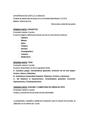 UNIVERSIDAD DE CASTILLALA MANCHA Pruebas de aptitud para el acceso a la Universidad Bachillerato LOGSE Materia Historia del Arte Esta prueba consta de tres partes PRIMERA PARTE CONCEPTOS Puntuación máxima 3 puntos El alumno elegirá y definirá brevemente seis de los ocho términos artísticos Obelisco Metopa Spina Políptico Sfumato Churrigueresco Cubismo Modernismo SEGUNDA PARTE TEMA Puntuación máxima 3 puntos El alumno desarrollará uno de los siguientes temas A Escultura griega Características ge…