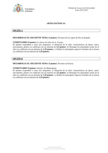 Pruebas de Acceso a la Universidad Curso 20122013 ARTES ESCÉNICAS OPCIÓN A DESARROLLE EL SIGUIENTE TEMA 5 puntos El teatro de los siglos de Oro en España COMENTARIO 5 puntos La dama del alba de A Casona El alumno responderá a estas tres preguntas a Situación de la obra características de época autor movimiento género se calificará con un máximo de 25 puntos b Destaque los principales temas de la obra se calificará con un máximo de 125 puntos c Señale los principales aspectos formales de la mism…