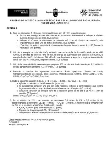 UNIVERSIDAD DE 1 MURCIA Ih Región de Murcia Universidad Politécnica de Cartagena PRUEBAS DE ACCESO A LA UNIVERSIDAD PARA EL ALUMNADO DE BACHILLERATO 160 QUÍMICA JUNIO 2014 OPCIÓN A 1 Para los elementos A y B cuyos números atómicos son 16 y 37 respectivamente a Escriba sus configuraciones electrónicas en su estado fundamental e indique el símbolo químico de cada uno de ellos 05 puntos b Indique el número de electrones de valencia así como el número de oxidación más importante para cada uno de di…