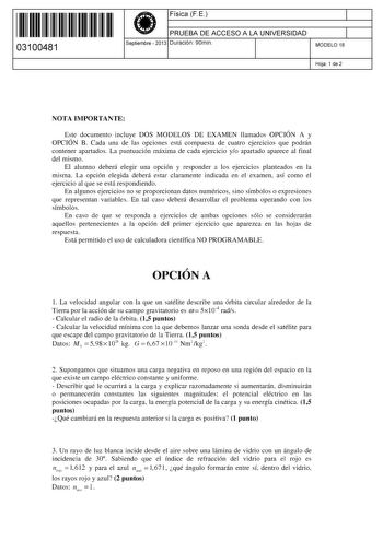 11 1111 1 111 11 111 11 111 03100481  Física F E PRUEBA DE ACCESO A LA UNIVERSIDAD Septiembre  2013 Duración 90min 1 1 MODELO 18 Hoja 1 de 2 NOTA IMPORTANTE Este documento incluye DOS MODELOS DE EXAMEN llamados OPCIÓN A y OPCIÓN B Cada una de las opciones está compuesta de cuatro ejercicios que podrán contener apartados La puntuación máxima de cada ejercicio yo apartado aparece al final del mismo El alumno deberá elegir una opción y responder a los ejercicios planteados en la misma La opción el…