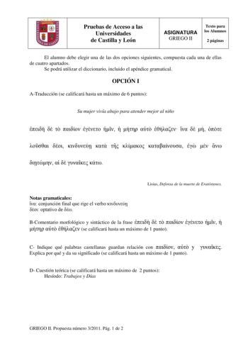 Pruebas de Acceso a las Universidades de Castilla y León ASIGNATURA GRIEGO II Texto para los Alumnos 2 páginas El alumno debe elegir una de las dos opciones siguientes compuesta cada una de ellas de cuatro apartados Se podrá utilizar el diccionario incluido el apéndice gramatical OPCIÓN I ATraducción se calificará hasta un máximo de 6 puntos Su mujer vivía abajo para atender mejor al niño                              Lisias Defensa de la muerte de Eratóstenes Notas gramaticales  conjunción fina…