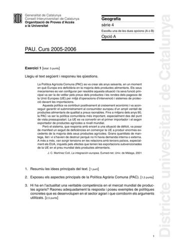 Districte universitari de Catalunya Generalitat de Catalunya Consell Interuniversitari de Catalunya Organització de Proves dAccés a la Universitat PAU Curs 20052006 Geografia srie 4 Escolliu una de les dues opcions A o B Opció A Exercici 1 total 5 punts Llegiu el text segent i responeu les qestions La Política Agrícola Comuna PAC es va crear als anys seixanta en un moment en qu Europa era deficitria en la majoria dels productes alimentaris Els seus mecanismes es van configurar per resoldre aque…