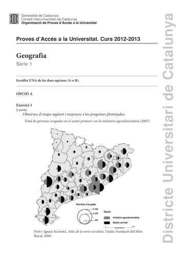 Districte Universitari de Catalunya Generalitat de Catalunya Consell lnteruniversitari de Catalunya Organització de Proves dAccés a la Universitat Proves dAccés a la Universitat Curs 20122013 Geografia Srie 1 Escolliu UNA de les dues opcions A o B OPCIÓ A Exercici 1 5 punts Observeu el mapa segent i responeu a les preguntes plantejades Total de persones ocupades en el sector primari i en la indústria agroalimentria 2007   i  r1  j    v Nombre docupats Sector lndústria agroalimentaria  Sector pr…