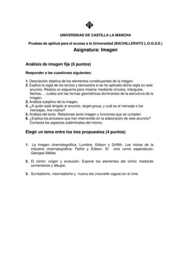 UNIVERSIDAD DE CASTILLA LA MANCHA Pruebas de aptitud para el acceso a la Universidad BACHILLERATO LOGSE Asignatura Imagen Análisis de imagen fija 6 puntos Responder a las cuestiones siguientes 1 Descripción objetiva de los elementos constituyentes de la imagen 2 Explica la regla de los tercios y demuestra si se ha aplicado dicha regla en este anuncio Realiza un esquema para mostrar mediante círculos triángulos flechas cuáles son las formas geométricas dominantes de la estructura de la imagen 3 …