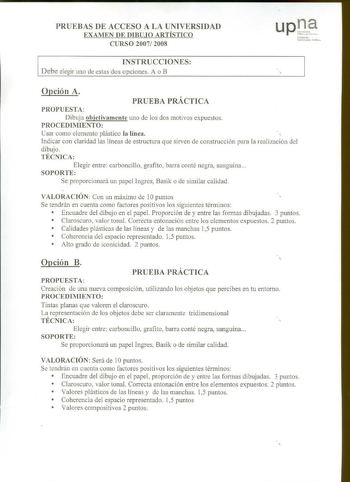 PRUEBAS DE ACCESO A LA UNIVERSIDAD EXAMEN DE DIBUJO ARTÍSTICO CURSO 2007 2008 INSTRUCCIONES Debe elegir uno de estas dos opciones A o B llím oku tn1ix1h11J1 fublil q Opción A PRUEBA PRÁCTICA PROPUESTA Dibuja objetivamente uno de los dos motivos expuestos PROCEDIMIENTO Usar como elemento plástico la línea Indicar con claridad las líneas de estructura que sirven de constmcción para la realización del dibujo TÉCNICA Elegir entre carboncillo grafito barra conté negra sanguina SOPORTE Se proporciona…