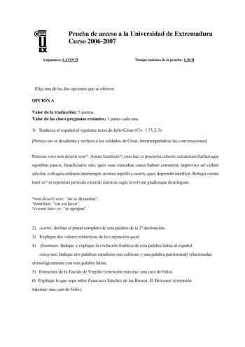 u EX Prueba de acceso a la Universidad de Extremadura Curso 20062007 Asignatura LATIN II Tiempo máximo de la prueba 130 H Elija una de las dos opciones que se ofrecen OPCIÓN A Valor de la traducción 5 puntos Valor de las cinco preguntas restantes 1 punto cada una 1 Traduzca al español el siguiente texto de Julio César Civ 17523 Petreyo no se desalienta y rechaza a los soldados de César interrumpiéndose las conversaciones Petreius vero non deserit sese Armat familiam cum hac et praetoria cohorte…