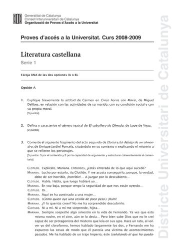 Districte Universitari de Catalunya Generalitat de Catalunya Consell lnteruniversitari de Catalunya Organització de Proves dAccés a la Universitat Proves daccés a la Universitat Curs 20082009 Literatura castellana Serie 1 Escoja UNA de las dos opciones A o B Opción A 1 Explique brevemente la actitud de Carmen en Cinco horas con Mario de Miguel Delibes en relación con las actividades de su marido con su condición social y con su propia moral 3 puntos 2 Defina y caracterice el género teatral de E…