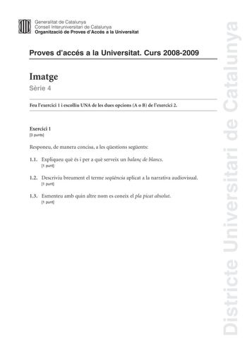 Districte Universitari de Catalunya Generalitat de Catalunya Consell lnteruniversitari de Catalunya Organització de Proves dAccés a la Universitat Proves daccés a la Universitat Curs 20082009 Imatge Srie 4 Feu lexercici 1 i escolliu UNA de les dues opcions A o B de lexercici 2 Exercici 1 3 punts Responeu de manera concisa a les qestions segents 11 Expliqueu qu és i per a qu serveix un balan de blancs 1 punt 12 Descriviu breument el terme seqncia aplicat a la narrativa audiovisual 1 punt 13 Esme…