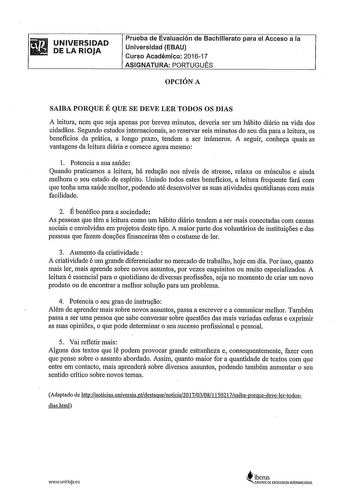 UNIVERSIDAD DE LA RIOJA Prueba de Evaluación de Bachillerato para el Acceso a la Universidad EBAU Curso Académico 201617 ASIGNATURA PORTUGUÉS OPCIÓN A SAIBA PORQUE É QUE SE DEVE LER TODOS OS DIAS A leitura nem que seja apenas por breves minutos deveria ser um hábito diário na vida dos cidadaos Segundo estudos internacionais ao reservar seis minutos do seu dia para a leitura os beneficios da prática a longo prazo tendem a ser inúmeros A seguir conhe9a quais as vantagens da leitura diária e comec…