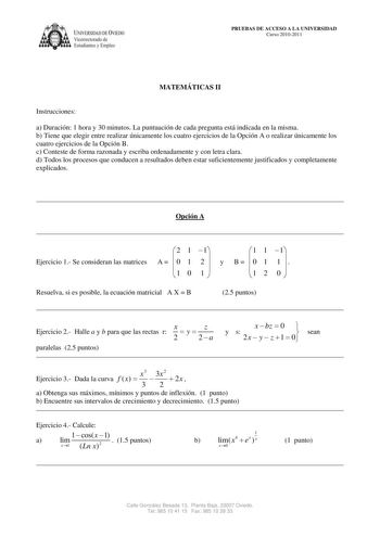 IVERSIDAD DE VIEDO Vicerrectorado de Estudiantes y Empleo PRUEBAS DE ACCESO A LA UNIVERSIDAD Curso 20102011 MATEMÁTICAS II Instrucciones a Duración 1 hora y 30 minutos La puntuación de cada pregunta está indicada en la misma b Tiene que elegir entre realizar únicamente los cuatro ejercicios de la Opción A o realizar únicamente los cuatro ejercicios de la Opción B c Conteste de forma razonada y escriba ordenadamente y con letra clara d Todos los procesos que conducen a resultados deben estar suf…