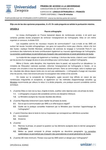  Universidad fil Zaragoza 1S42 PRUEBA DE ACCESO A LA UNIVERSIDAD CONVOCATORIA DE SEPTIEMBRE DE 2016 EJERCICIO DE LENGUA EXTRANJERA II  FRANCÉS TIEMPO DISPONIBLE 1 hora 30 minutos PUNTUACIÓN QUE SE OTORGARÁ A ESTE EJERCICIO véanse las distintas partes del examen Elija una de las dos opciones propuestas A o B En cada pregunta se señala la puntuación máxima OPCIÓN A Pauvre orthographe Le niveau dorthographe en France baisserait depuis de nombreuses années  tel point que certaines grandes écoles pr…