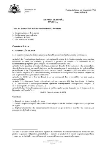 Universidad de Oviedo Pruebas de Acceso a la Universidad PAU Curso 20152016 HISTORIA DE ESPAÑA OPCIÓN A1 Tema La primera fase de la revolución liberal 18081814 1 Los prolegómenos de la guerra 2 La Guerra de Independencia 3 Las Cortes de Cádiz 4 La Constitución de 1812 Comentario de texto CONSTITUCIÓN DE 1978  En consecuencia las Cortes aprueban y el pueblo español ratifica la siguiente Constitución Artículo 2 La Constitución se fundamenta en la indisoluble unidad de la Nación española patria co…