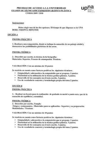 PRUEBAS DE ACCESO A LA UNIVERSIDAD EXAMEN DE TÉCNICASDE EXPRESIÓN GRÁFICOPLÁSTICA CURSO 2009  2010 upJJ Nfmoo uou Publ1lo Instrucciones Debes elegir una de las dos opciones El tiempo de que dispones es de UNA HORA TREINTA MINUTOS OPCIÓN A PRUEBA PRÁCTICA 1Realizara una composición donde se indique la sensación de un paisaje otoñal y demuestres las posibilidades pictóricas de las ceras PRUEBA TEÓRICA 2 Describir por escrito la técnica de la Serigrafía Materiales Soportes Proceso de estampación T…