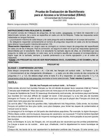 Prueba de Evaluación de Bachillerato para el Acceso a la Universidad EBAU Universidad de Extremadura Curso 20212022 Materia Lengua extranjera FRANCÉS Tiempo máximo de la prueba 1h 30 min INSTRUCCIONES PARA REALIZAR EL EXAMEN El examen consta de 4 bloques de preguntas de las cuales únicamente se habrá de responder a un determinado número tal y como se especifica en cada uno de los bloques Todas las respuestas serán redactadas en lengua francesa  La puntuación máxima de cada bloque y de cada preg…