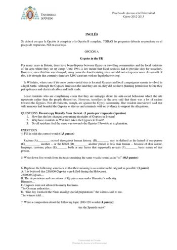 Pruebas de Acceso a la Universidad Curso 20122013 INGLÉS Se deberá escoger la Opción A completa o la Opción B completa TODAS las preguntas deberán responderse en el pliego de respuestas NO en esta hoja OPCIÓN A Gypsies in the UK For many years in Britain there have been disputes between Gypsy or travelling communities and the local residents of the area where they set up camp Until 1994 a law meant that local councils had to provide sites for travellers However since this law was changed many c…