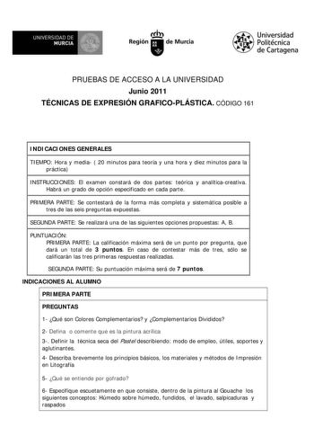 M  UNIVERSIDAD DE MURCIA    I Región de Murcia Universidad Politécnica de Cartagena PRUEBAS DE ACCESO A LA UNIVERSIDAD Junio 2011 TÉCNICAS DE EXPRESIÓN GRAFICOPLÁSTICA CÓDIGO 161 INDICACIONES GENERALES TIEMPO Hora y media  20 minutos para teoría y una hora y diez minutos para la práctica INSTRUCCIONES El examen constará de dos partes teórica y analíticacreativa Habrá un grado de opción especificado en cada parte PRIMERA PARTE Se contestará de la forma más completa y sistemática posible a tres d…