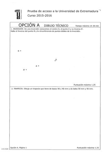 u EX Prueba de acceso a la Universidad de Extremadura 7 Curso 20152016  OPCION A r DIBUJO TECNICO Tiempo máximo lh 30 min 1 INVERSIÓN De una inversión conocemos el centro O el punto A y su inverso A Halla el Inverso del punto B y la circunferencia de puntos dobles de la inversión B A A Puntuación máxima 125 2 TRAPECIO Dibuja un trapecio que tiene de bases 90 y 40 mm y de lados 50 mm y 40 mm A 125 Opción Página 1 Puntuación máxima n A 12 L                                  3 VISTAS Dibuja a mano …