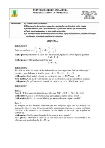 UNIVERSIDADES DE ANDALUCÍA PRUEBA DE ACCESO A LA UNIVERSIDAD MATEMÁTICAS APLICADAS A LAS CIENCIAS SOCIALES II Instrucciones a Duración 1 hora y 30 minutos b Elija una de las dos opciones propuestas y conteste los ejercicios de la opción elegida c En cada ejercicio parte o apartado se indica la puntuación máxima que le corresponde d Puede usar una calculadora no programable y no gráfica e Si obtiene resultados directamente con la calculadora explique con detalle los pasos necesarios para su obte…